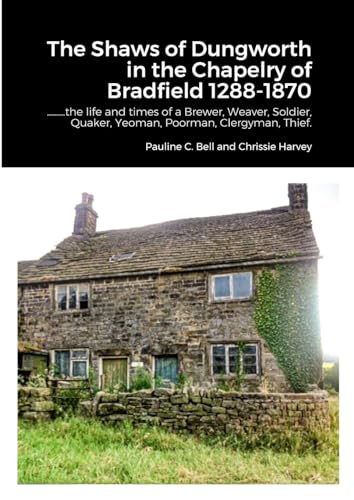 The Shaws of Dungworth in the Chapelry of Bradfield 1288-1870: ………the life and times of a Brewer, Weaver, Soldier, Quaker, Yeoman, Poorman, Clergyman, Thief.