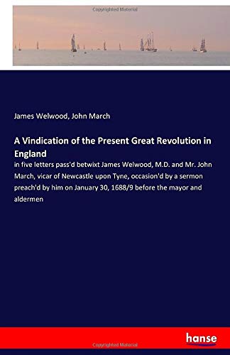 A Vindication of the Present Great Revolution in England: in five letters pass'd betwixt James Welwood, M.D. and Mr. John March, vicar of Newcastle ... 30, 1688/9 before the mayor and aldermen