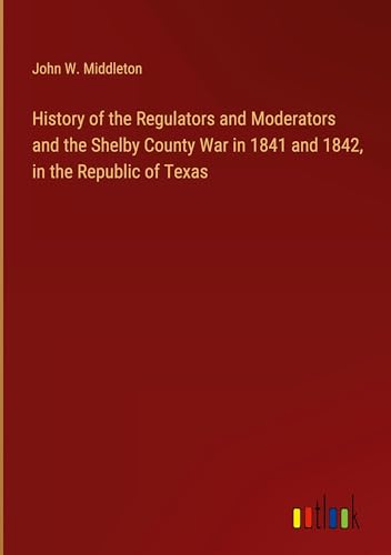 History of the Regulators and Moderators and the Shelby County War in 1841 and 1842, in the Republic of Texas