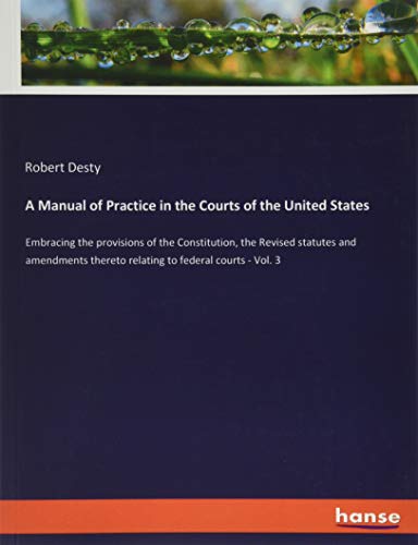 A Manual of Practice in the Courts of the United States: Embracing the provisions of the Constitution, the Revised statutes and amendments thereto relating to federal courts - Vol. 3