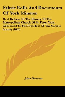 Fabric Rolls And Documents Of York Minster: Or A Defense Of The History Of The Metropolitan Church Of St. Peter, York, Addressed To The President Of The Surtees Society (1862)