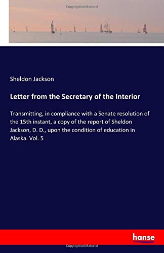 Letter from the Secretary of the Interior: Transmitting, in compliance with a Senate resolution of the 15th instant, a copy of the report of Sheldon ... the condition of education in Alaska. Vol. 5