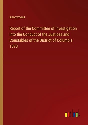 Report of the Committee of Investigation into the Conduct of the Justices and Constables of the District of Columbia 1873