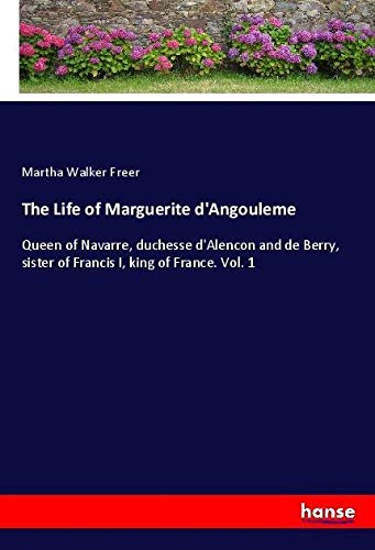 The Life of Marguerite d'Angouleme: Queen of Navarre, duchesse d'Alencon and de Berry, sister of Francis I, king of France. Vol. 1