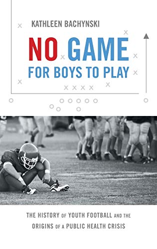 No Game for Boys to Play: The History of Youth Football and the Origins of a Public Health Crisis (Studies in Social Medicine)