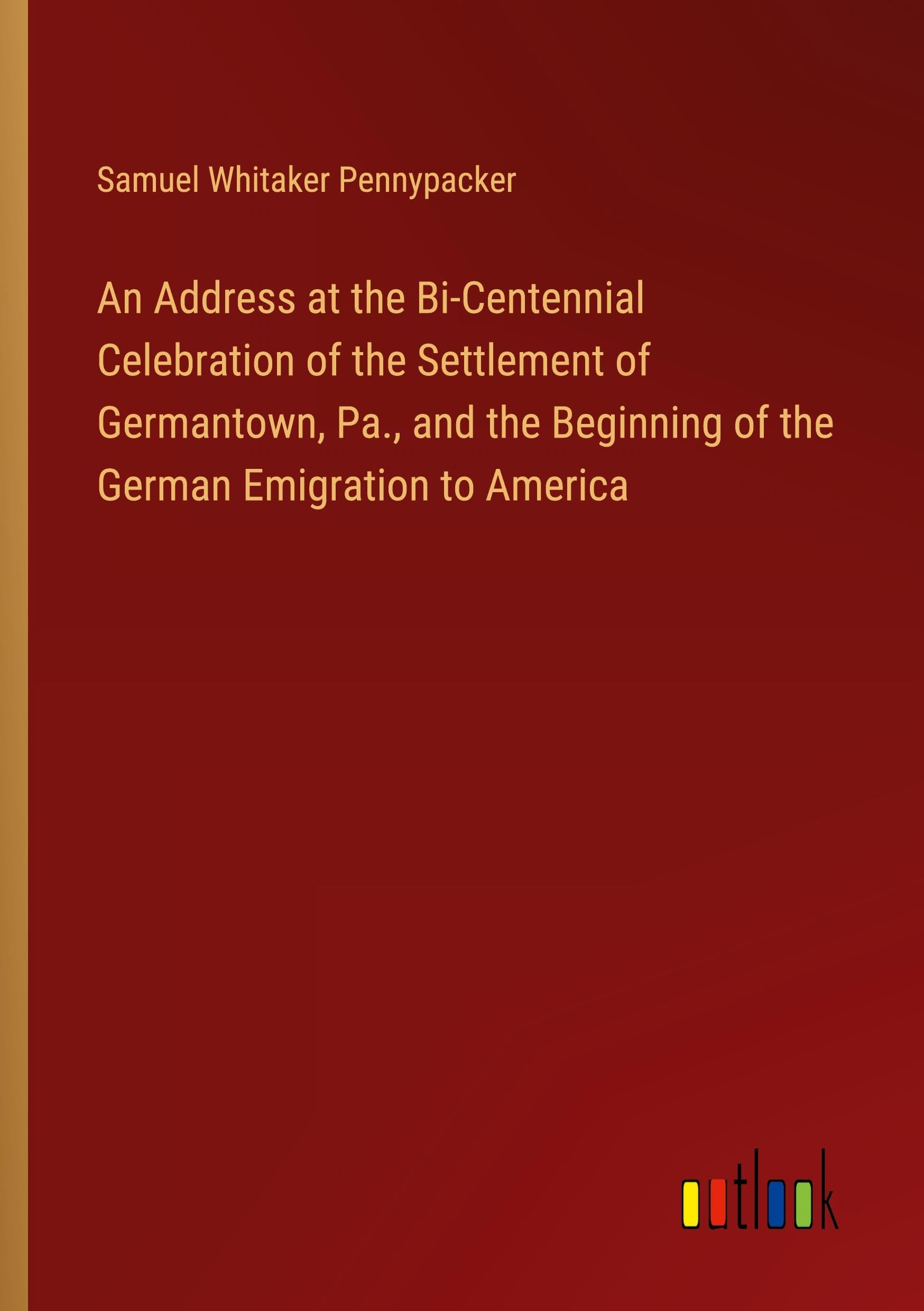 An Address at the Bi-Centennial Celebration of the Settlement of Germantown, Pa., and the Beginning of the German Emigration to America