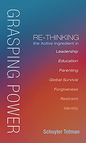 Grasping Power: Re-Thinking the Active Ingredient in Leadership, Education, Parenting, Global Survival, Forgiveness, Restraint, Identity