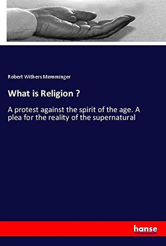 What is Religion ?: A protest against the spirit of the age. A plea for the reality of the supernatural