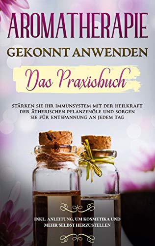 Aromatherapie gekonnt anwenden - Das Praxisbuch: Stärken Sie Ihr Immunsystem mit der Heilkraft der ätherischen Pflanzenöle und sorgen Sie für ... um Kosmetika und mehr selbst herzustellen