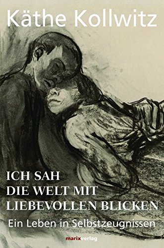 Käthe Kollwitz Ich Sah Die Welt Mit Liebevollen Blicken, Ein Leben In Selbstzeugnissen