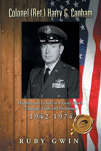 Colonel (Ret.) Harry G. Canham: Humble and Gentle in Victory Pilots Courage, Faith and Patriotism 1942-1974