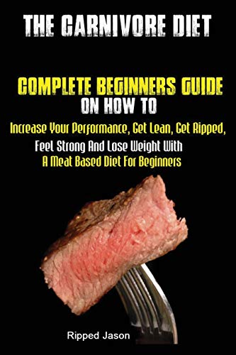 The Carnivore Diet: Complete Beginners Guide On How To Increase Your Performance, Get Lean, Get Ripped, Feel Strong And Lose Weight With A Meat Based Diet