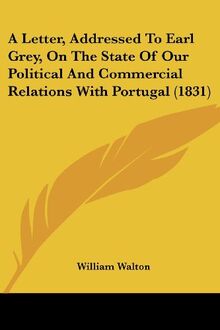 A Letter, Addressed To Earl Grey, On The State Of Our Political And Commercial Relations With Portugal (1831)