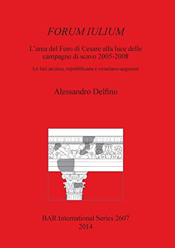FORUM IULIUM L'area del Foro di Cesare alla luce delle campagne di scavo 2005-2008: Le fasi arcaica, repubblicana e cesariano-augustea (BAR International)