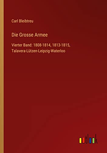 Die Grosse Armee: Vierter Band: 1808-1814, 1813-1815, Talavera-Lützen-Leipzig-Waterloo