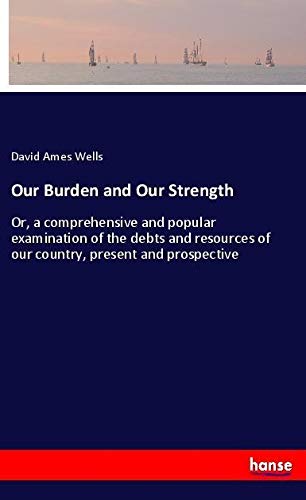 Our Burden and Our Strength: Or, a comprehensive and popular examination of the debts and resources of our country, present and prospective