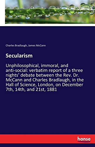 Secularism: Unphilosophical, immoral, and anti-social: verbatim report of a three nights' debate between the Rev. Dr. McCann and Charles Bradlaugh, in ... London, on December 7th, 14th, and 21st, 1881