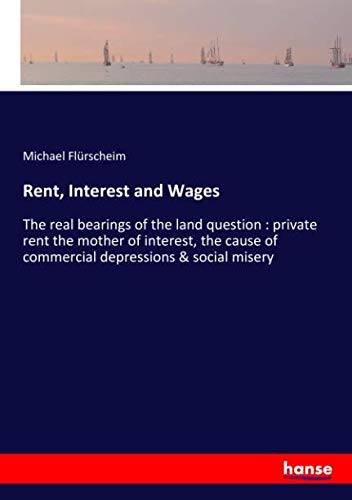 Rent, Interest and Wages: The real bearings of the land question : private rent the mother of interest, the cause of commercial depressions & social misery