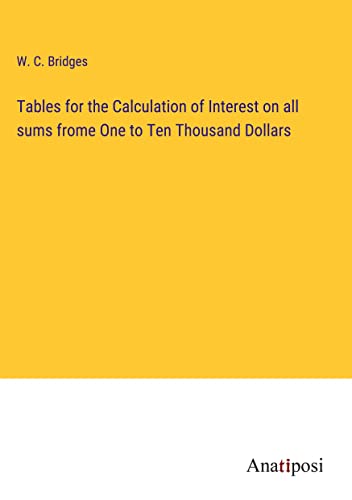 Tables for the Calculation of Interest on all sums frome One to Ten Thousand Dollars