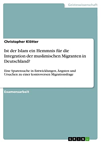 Ist der Islam ein Hemmnis für die Integration der muslimischen Migranten in Deutschland?: Eine Spurensuche in Entwicklungen, Ängsten und Ursachen zu einer kontroversen Migrationsfrage