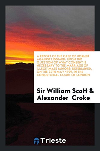 A Report of the Case of Horner Against Liddiard: Upon the Question of What Consent Is Necessary to the Marriage of Illegitimate Minors; Determined, on ... May 1799, in the Consistorial Court of London