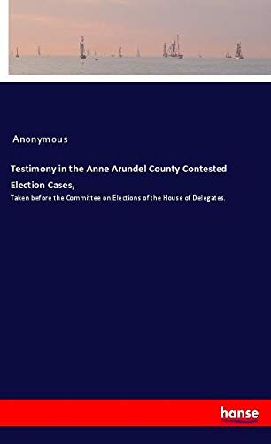Testimony in the Anne Arundel County Contested Election Cases,: Taken before the Committee on Elections of the House of Delegates.