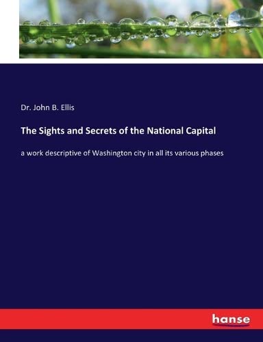 The Sights and Secrets of the National Capital: a work descriptive of Washington city in all its various phases