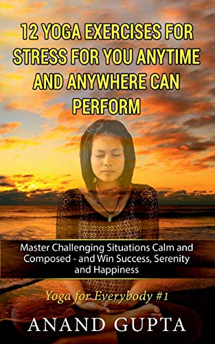 12 Yoga Exercises for Stress for You Anytime and Anywhere can Per-form: Master Challenging Situations Calm and Composed - and Win Success, Serenity and Happiness