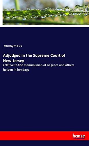 Adjudged in the Supreme Court of New-Jersey: relative to the manumission of negroes and others holden in bondage