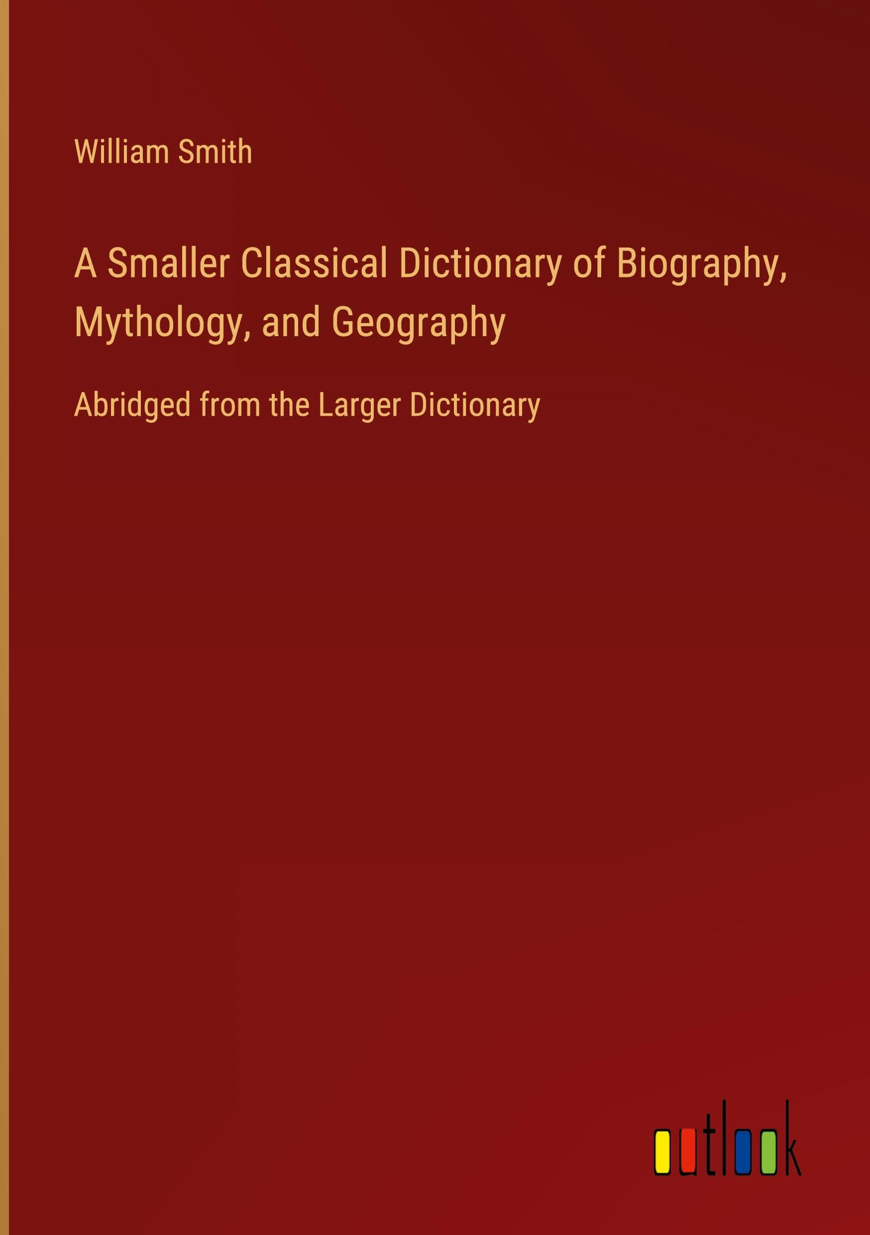 A Smaller Classical Dictionary of Biography, Mythology, and Geography: Abridged from the Larger Dictionary