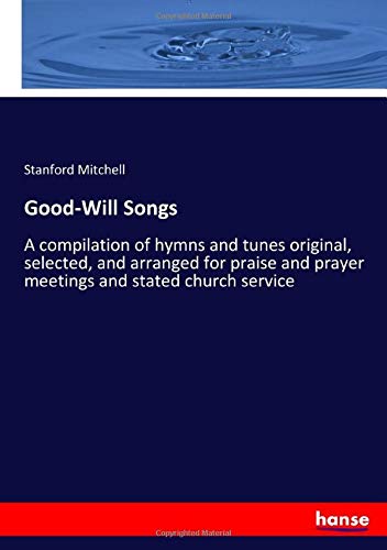 Good-Will Songs: A compilation of hymns and tunes original, selected, and arranged for praise and prayer meetings and stated church service
