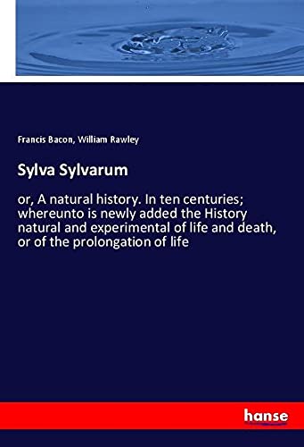 Sylva Sylvarum: or, A natural history. In ten centuries; whereunto is newly added the History natural and experimental of life and death, or of the prolongation of life