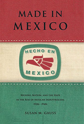 Made in Mexico: Regions, Nation, and the State in the Rise of Mexican Industrialism, 1920s-1940s