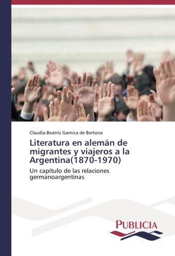 Literatura en alemán de migrantes y viajeros a la Argentina(1870-1970): Un capítulo de las relaciones germanoargentinas