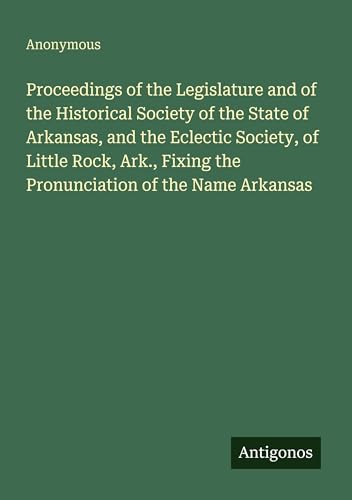 Proceedings of the Legislature and of the Historical Society of the State of Arkansas, and the Eclectic Society, of Little Rock, Ark., Fixing the Pronunciation of the Name Arkansas