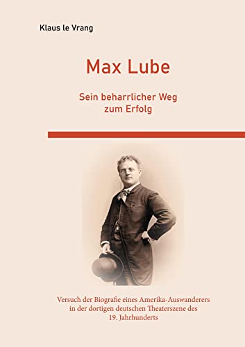 Max Lube Sein beharrlicher Weg zum Erfolg: Der Versuch der Biografie eines Amerika-Auswanderers in der dortigen deutschen Theaterszene des 19. Jahrhunderts