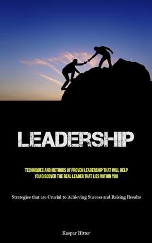 Leadership: Techniques and Methods of Proven Leadership That Will Help You Discover the Real Leader That Lies Within You (Strategies that are Crucial to Achieving Success and Raising Results)