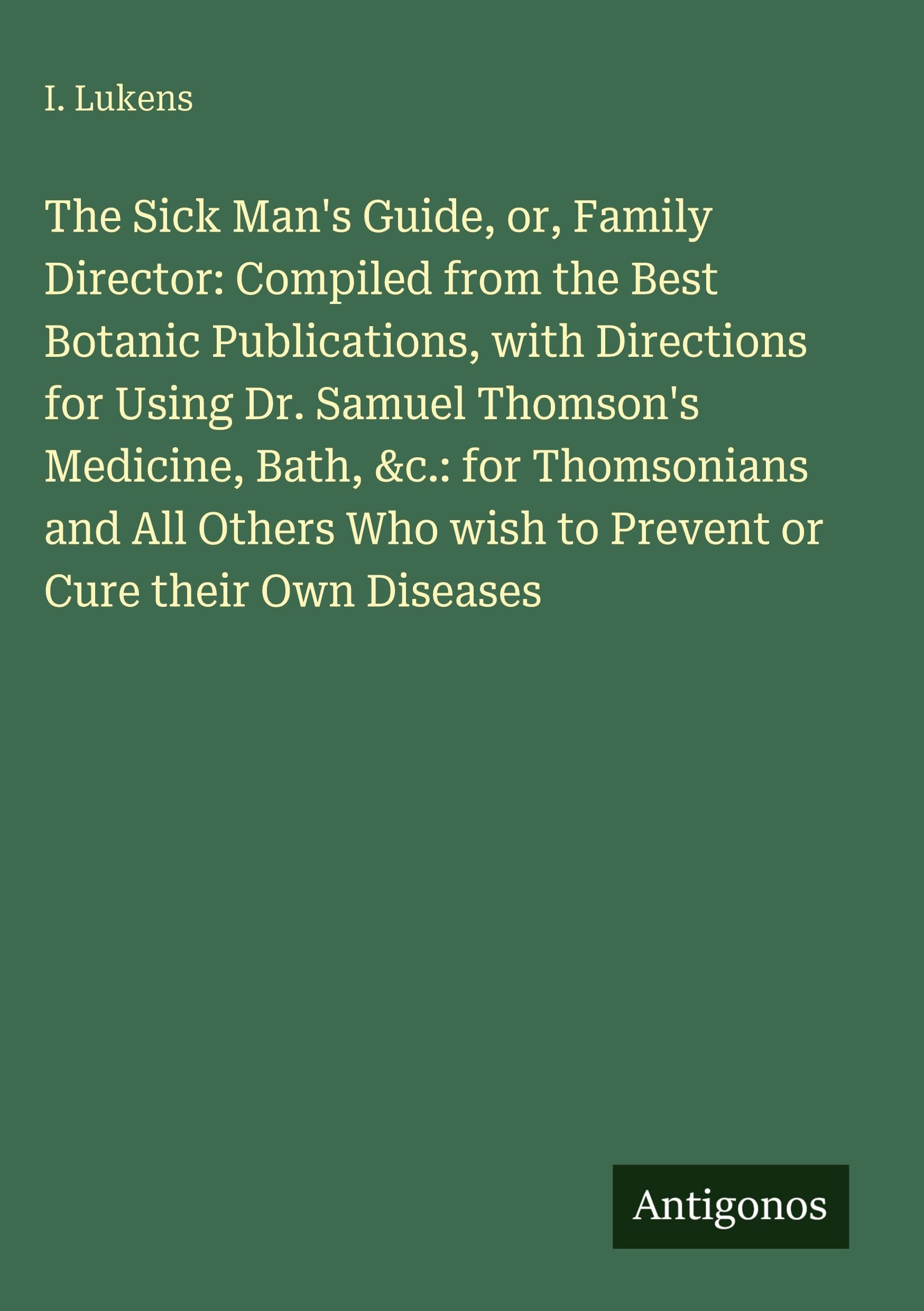 The Sick Man's Guide, or, Family Director: Compiled from the Best Botanic Publications, with Directions for Using Dr. Samuel Thomson's Medicine, Bath, ... wish to Prevent or Cure their Own Diseases