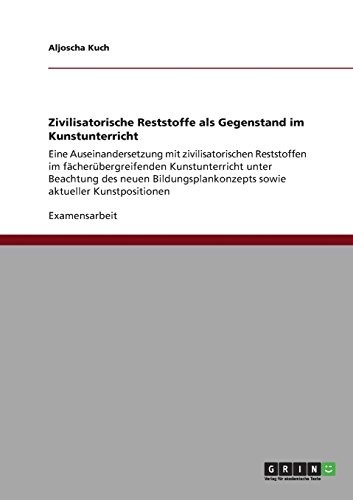 Zivilisatorische Reststoffe als Gegenstand im Kunstunterricht: Eine Auseinandersetzung mit zivilisatorischen Reststoffen im fächerübergreifenden ... sowie aktueller Kunstpositionen
