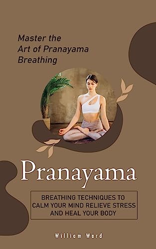 William Ward Pranayama, Master The Art Of Pranayama Breathing (Breathing Techniques To Calm Your Mind Relieve Stress And Heal Your Body)