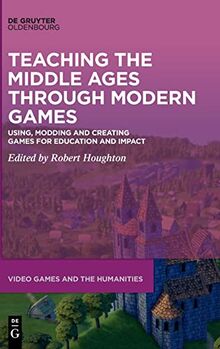 Teaching the Middle Ages through Modern Games: Using, Modding and Creating Games for Education and Impact (Video Games and the Humanities, 11)