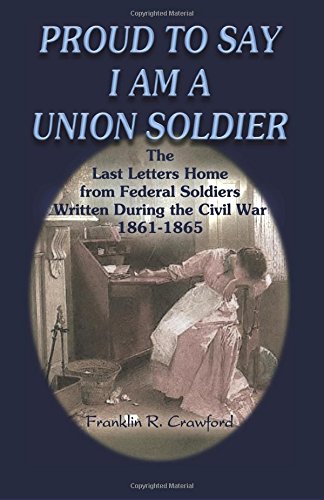 Proud to Say I am a Union Soldier: The Last Letters Home from Federal Soldiers Written During the Civil War, 1861-1865