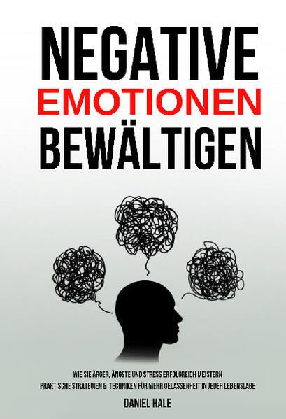 Negative Emotionen bewältigen: Wie Sie Ärger, Ängste und Stress erfolgreich meistern - Praktische Strategien & Techniken für mehr Gelassenheit in jeder Lebenslage