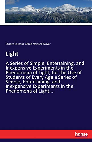 Light: A Series of Simple, Entertaining, and Inexpensive Experiments in the Phenomena of Light, for the Use of Students of Every Age a Series of ... Experiments in the Phenomena of Light...