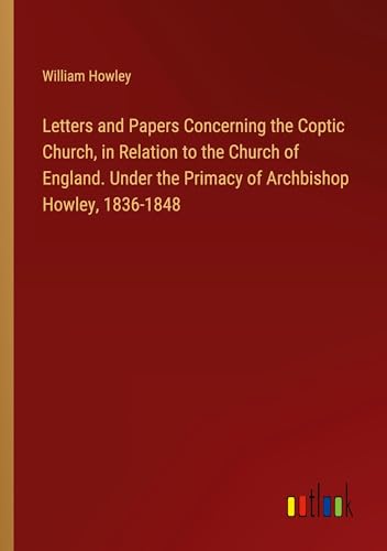 Letters and Papers Concerning the Coptic Church, in Relation to the Church of England. Under the Primacy of Archbishop Howley, 1836-1848