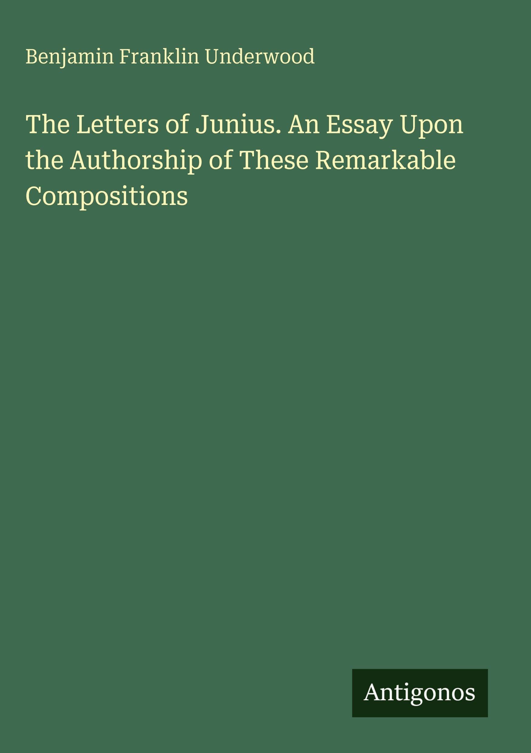 The Letters of Junius. An Essay Upon the Authorship of These Remarkable Compositions