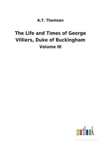 The Life and Times of George Villiers, Duke of Buckingham: Volume III