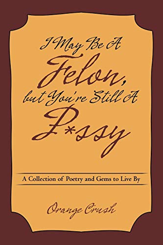 I May Be A Felon, but You're Still A P*ssy: A Collection of Poetry and Gems to Live By