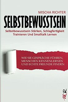 Selbstbewusstsein: Selbstbewusstsein Stärken, Schlagfertigkeit Trainieren Und Smalltalk Lernen - Wie Sie Gespräche Führen, Menschen Kennenlernen Und Echte Freunde Finden