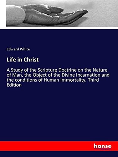 Life in Christ: A Study of the Scripture Doctrine on the Nature of Man, the Object of the Divine Incarnation and the conditions of Human Immortality. Third Edition